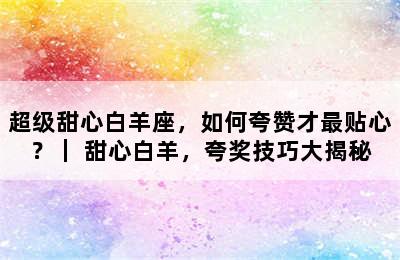 超级甜心白羊座，如何夸赞才最贴心？｜ 甜心白羊，夸奖技巧大揭秘